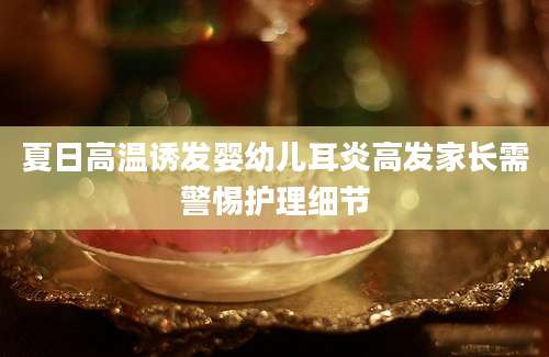 夏日高温诱发婴幼儿耳炎高发家长需警惕护理细节