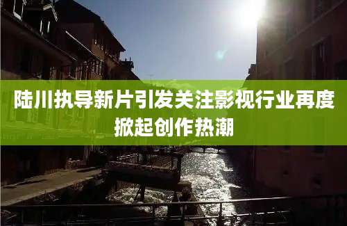 陆川执导新片引发关注影视行业再度掀起创作热潮