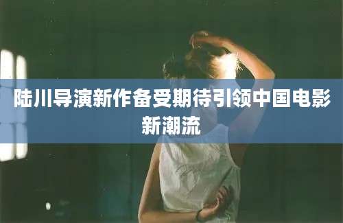 陆川导演新作备受期待引领中国电影新潮流