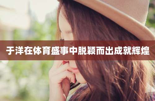 于洋在体育盛事中脱颖而出成就辉煌