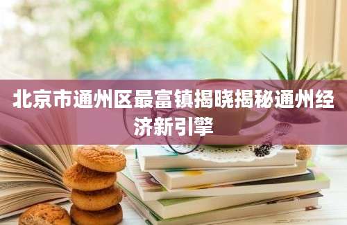 北京市通州区最富镇揭晓揭秘通州经济新引擎