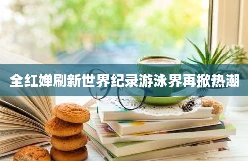 全红婵刷新世界纪录游泳界再掀热潮