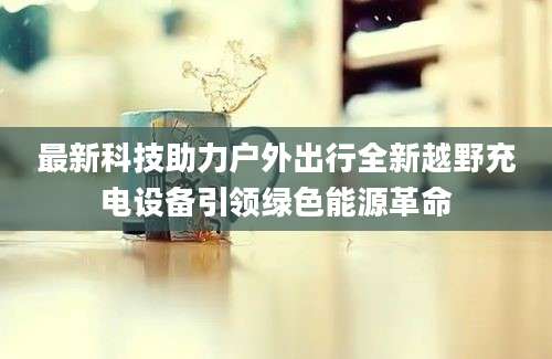 最新科技助力户外出行全新越野充电设备引领绿色能源革命