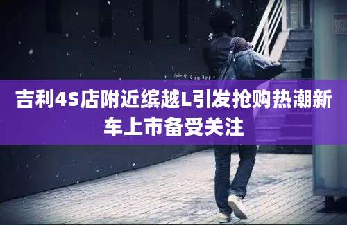 吉利4S店附近缤越L引发抢购热潮新车上市备受关注