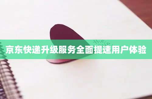 京东快递升级服务全面提速用户体验