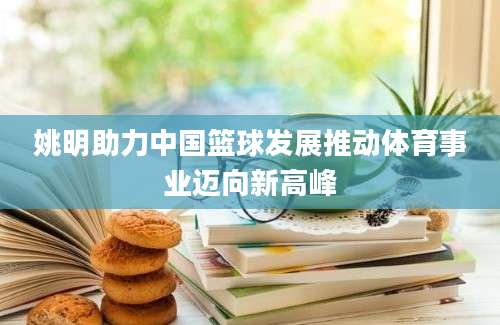 姚明助力中国篮球发展推动体育事业迈向新高峰