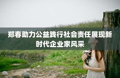 郑春助力公益践行社会责任展现新时代企业家风采