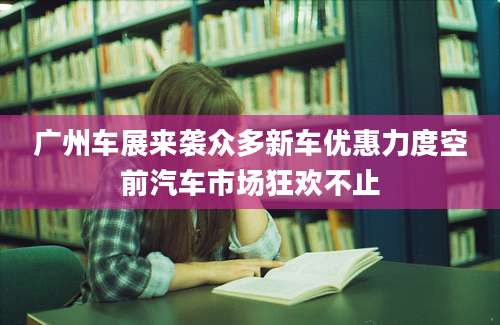 广州车展来袭众多新车优惠力度空前汽车市场狂欢不止