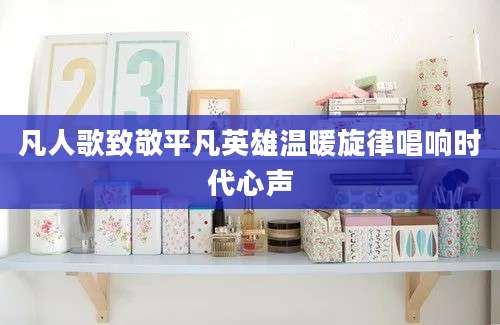 凡人歌致敬平凡英雄温暖旋律唱响时代心声