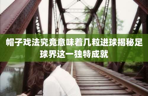 帽子戏法究竟意味着几粒进球揭秘足球界这一独特成就