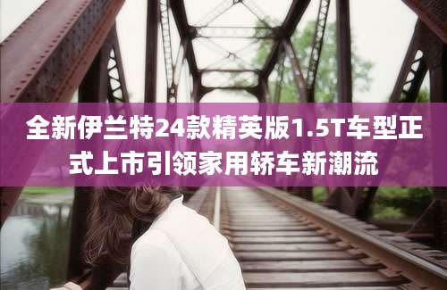 全新伊兰特24款精英版1.5T车型正式上市引领家用轿车新潮流