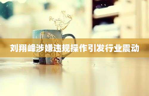 刘翔峰涉嫌违规操作引发行业震动