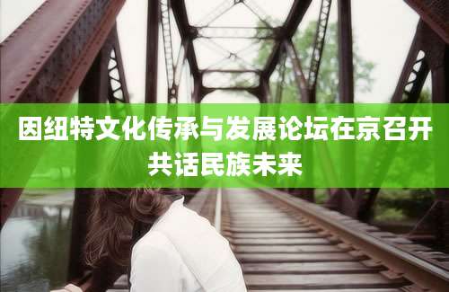 因纽特文化传承与发展论坛在京召开共话民族未来