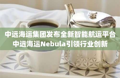 中远海运集团发布全新智能航运平台中远海运Nebula引领行业创新