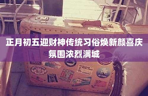 正月初五迎财神传统习俗焕新颜喜庆氛围浓烈满城