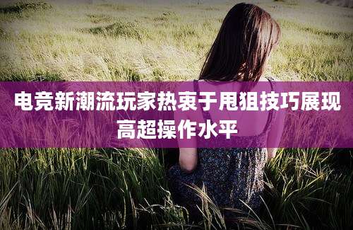 电竞新潮流玩家热衷于甩狙技巧展现高超操作水平