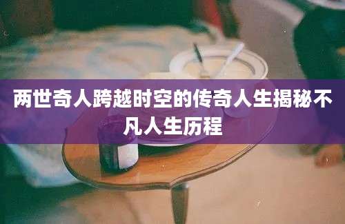 两世奇人跨越时空的传奇人生揭秘不凡人生历程