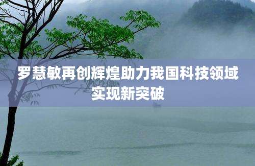 罗慧敏再创辉煌助力我国科技领域实现新突破