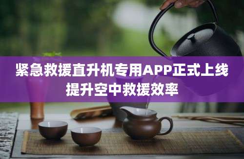 紧急救援直升机专用APP正式上线提升空中救援效率