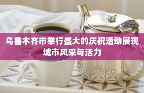 乌鲁木齐市举行盛大的庆祝活动展现城市风采与活力