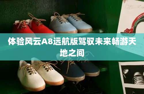 体验风云A8远航版驾驭未来畅游天地之间
