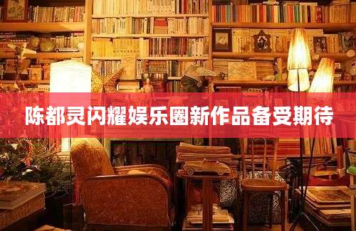 陈都灵闪耀娱乐圈新作品备受期待