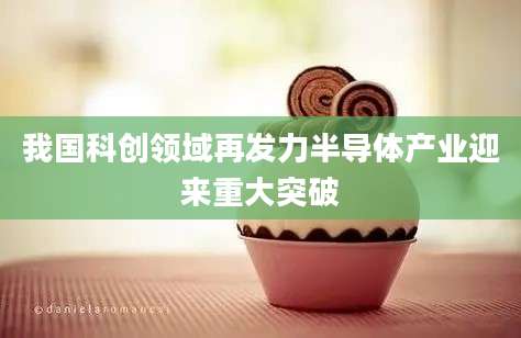 我国科创领域再发力半导体产业迎来重大突破