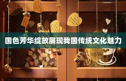 国色芳华绽放展现我国传统文化魅力