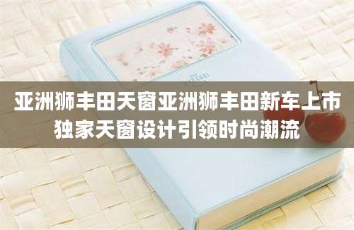 亚洲狮丰田天窗亚洲狮丰田新车上市独家天窗设计引领时尚潮流
