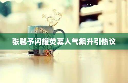 张馨予闪耀荧幕人气飙升引热议