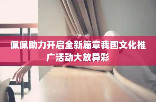佩佩助力开启全新篇章我国文化推广活动大放异彩