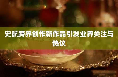 史航跨界创作新作品引发业界关注与热议