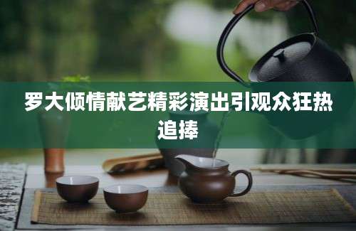 罗大倾情献艺精彩演出引观众狂热追捧
