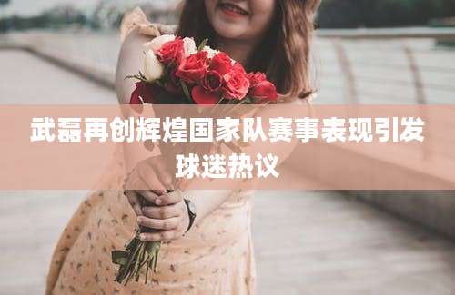 武磊再创辉煌国家队赛事表现引发球迷热议