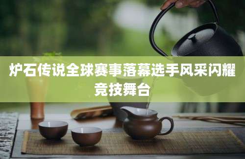 炉石传说全球赛事落幕选手风采闪耀竞技舞台