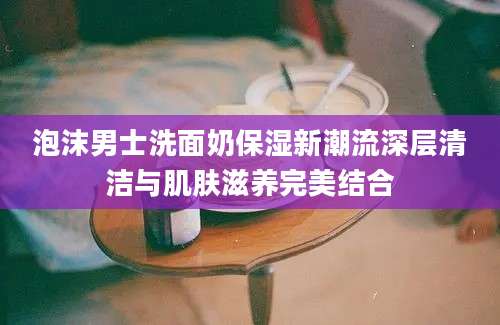 泡沫男士洗面奶保湿新潮流深层清洁与肌肤滋养完美结合