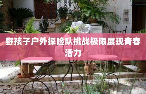 野孩子户外探险队挑战极限展现青春活力