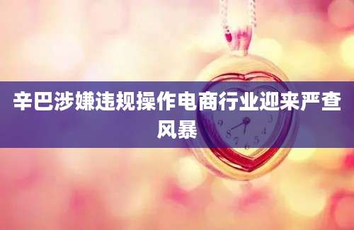辛巴涉嫌违规操作电商行业迎来严查风暴