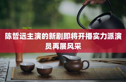 陈哲远主演的新剧即将开播实力派演员再展风采