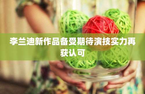 李兰迪新作品备受期待演技实力再获认可