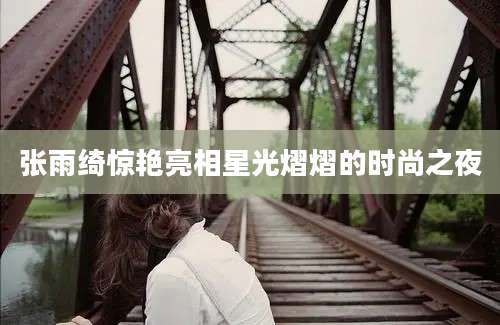 张雨绮惊艳亮相星光熠熠的时尚之夜