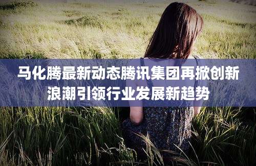 马化腾最新动态腾讯集团再掀创新浪潮引领行业发展新趋势