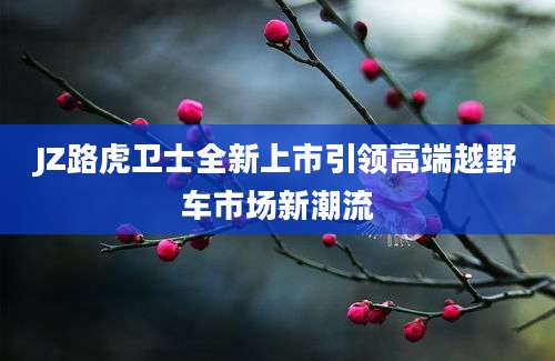 JZ路虎卫士全新上市引领高端越野车市场新潮流