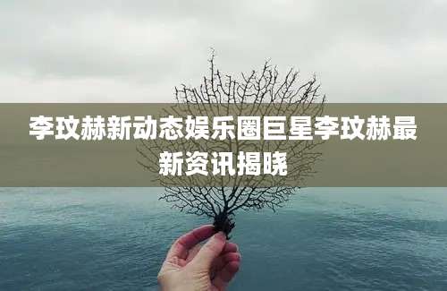 李玟赫新动态娱乐圈巨星李玟赫最新资讯揭晓