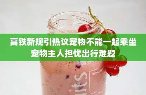 高铁新规引热议宠物不能一起乘坐宠物主人担忧出行难题
