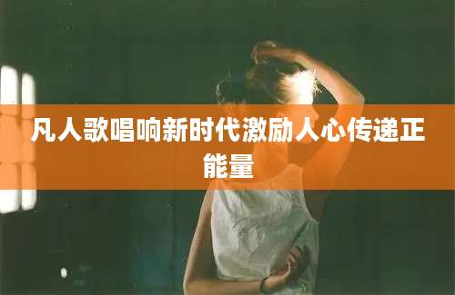 凡人歌唱响新时代激励人心传递正能量
