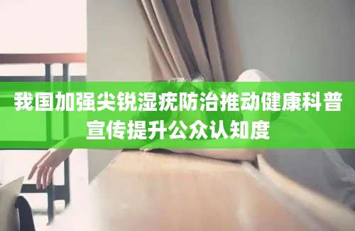 我国加强尖锐湿疣防治推动健康科普宣传提升公众认知度