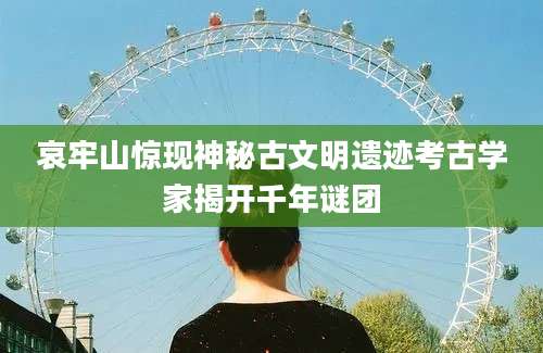 哀牢山惊现神秘古文明遗迹考古学家揭开千年谜团