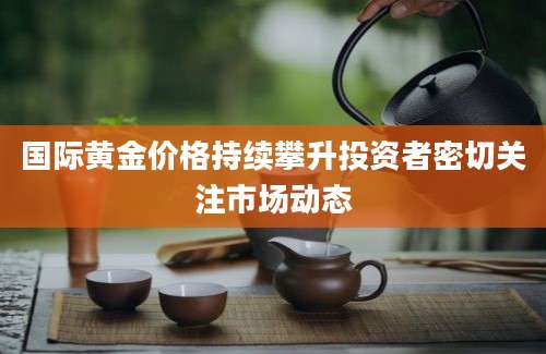 国际黄金价格持续攀升投资者密切关注市场动态