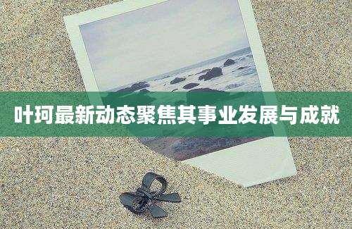 叶珂最新动态聚焦其事业发展与成就